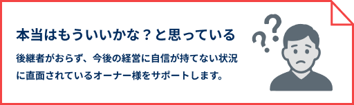 本当はもういいかな？と思っている 後継者がおらず、今後の経営に自信が持てない状況に直面されているオーナー様をサポートします。