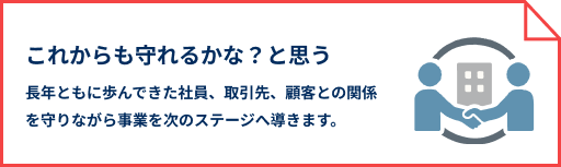 これからも守れるかな？と思う 長年ともに歩んできた社員、取引先、顧客との関係を守りながら事業を次のステージへ導きます。