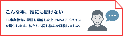 こんな事、誰にも聞けない EC事業特有の課題を理解した上でM&Aアドバイスを提供します。私たちも同じ悩みを経験しました。