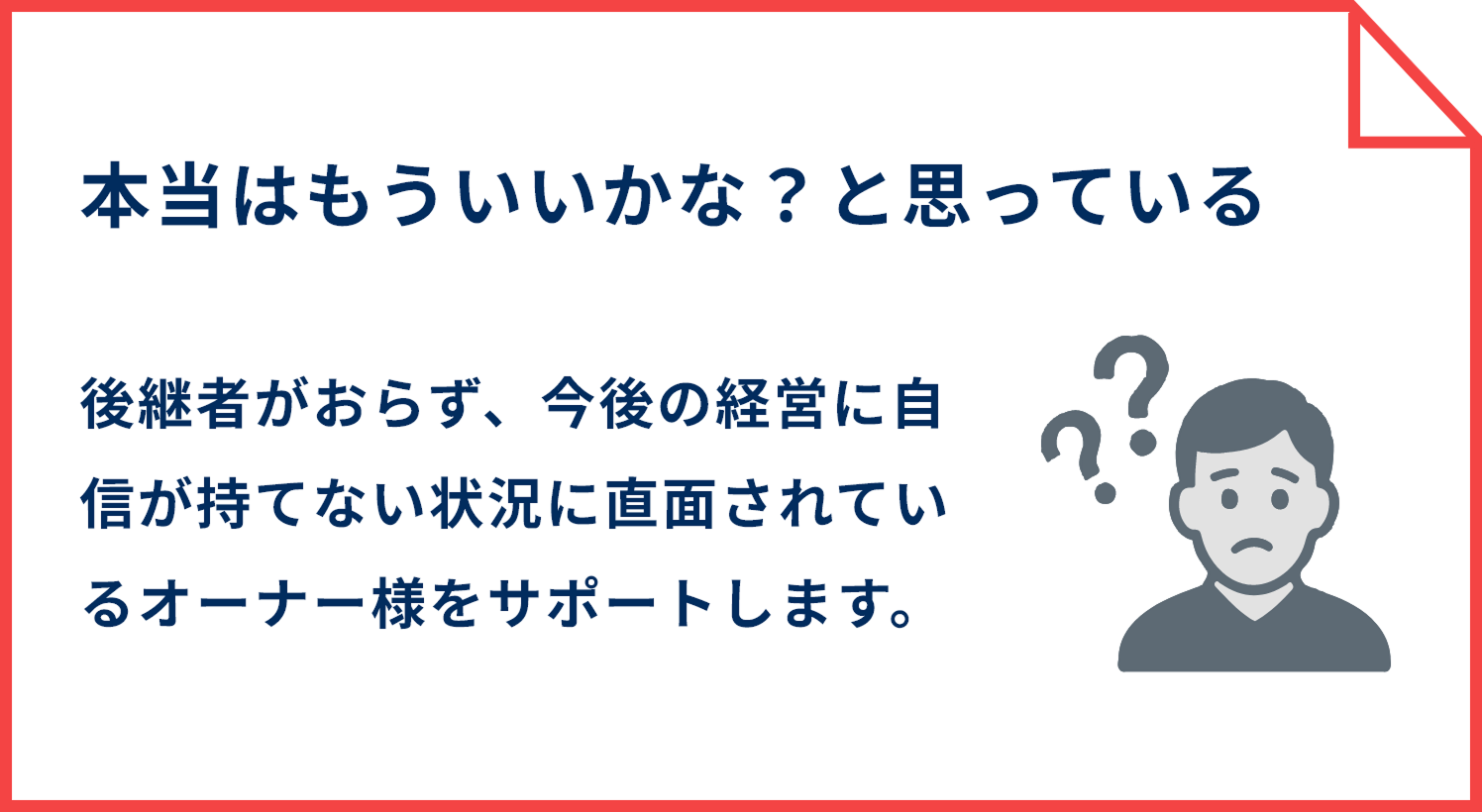 本当はもういいかな？と思っている 後継者がおらず、今後の経営に自信が持てない状況に直面されているオーナー様をサポートします。
