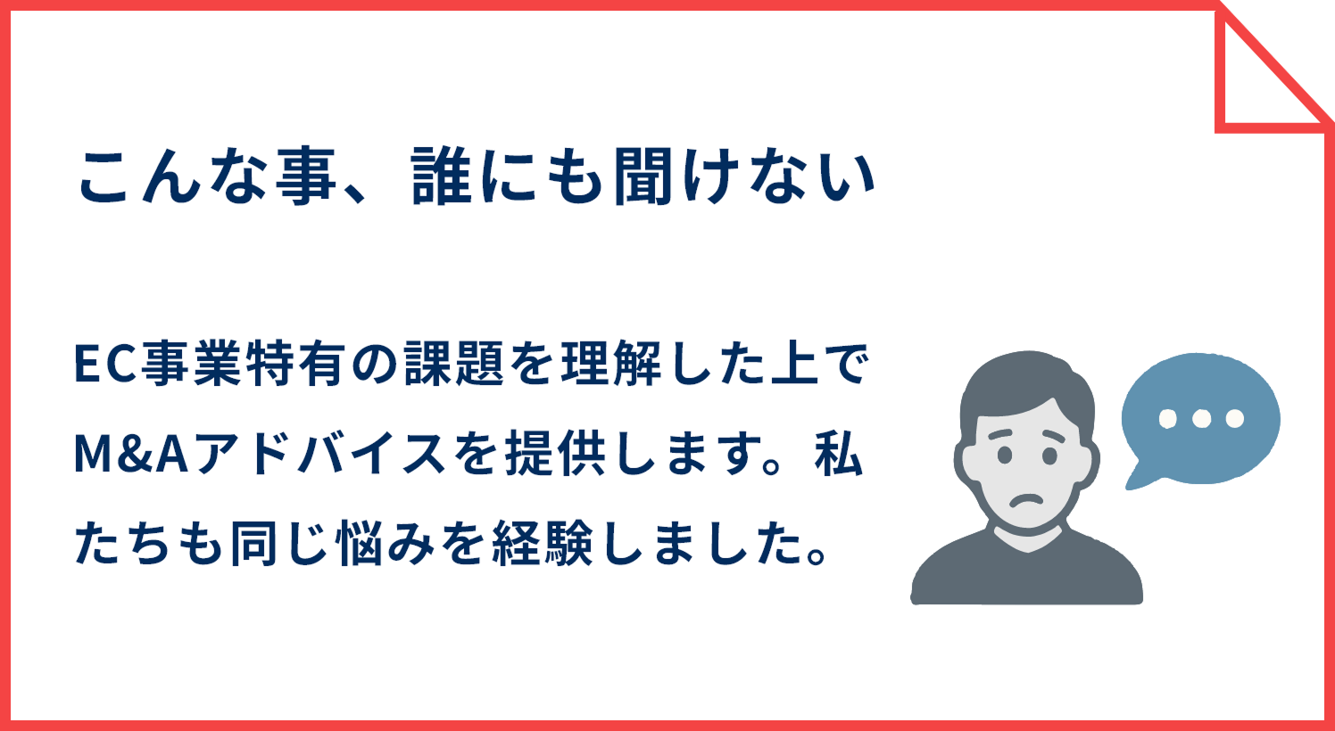 こんな事、誰にも聞けない EC事業特有の課題を理解した上でM&Aアドバイスを提供します。私たちも同じ悩みを経験しました。
